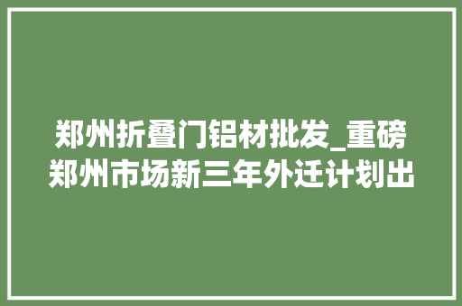 郑州折叠门铝材批发_重磅郑州市场新三年外迁计划出炉今年这6家要外迁