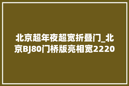 北京超年夜超宽折叠门_北京BJ80门桥版亮相宽2220mm高2200mm大年夜块头气场很足