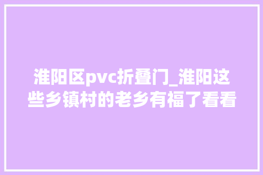 淮阳区pvc折叠门_淮阳这些乡镇村的老乡有福了看看有没有你们村