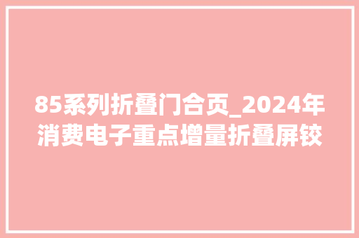 85系列折叠门合页_2024年消费电子重点增量折叠屏铰链