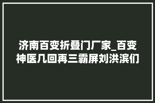 济南百变折叠门厂家_百变神医几回再三霸屏刘洪滨们逝世后有什么黑偏方