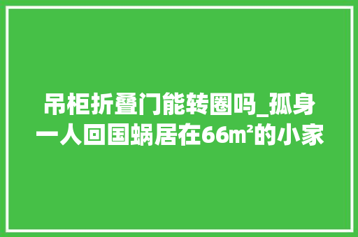 吊柜折叠门能转圈吗_孤身一人回国蜗居在66㎡的小家里双门自力厨房轻松又欢快