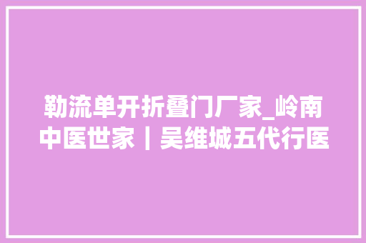 勒流单开折叠门厂家_岭南中医世家｜吴维城五代行医官尊匪敬和平西路七十春秋