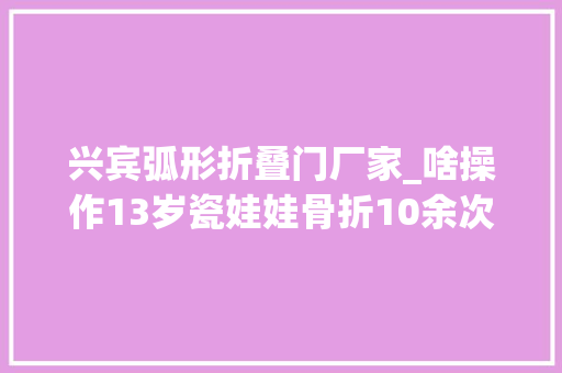兴宾弧形折叠门厂家_啥操作13岁瓷娃娃骨折10余次柳州年夜夫竟将他双腿截成4段