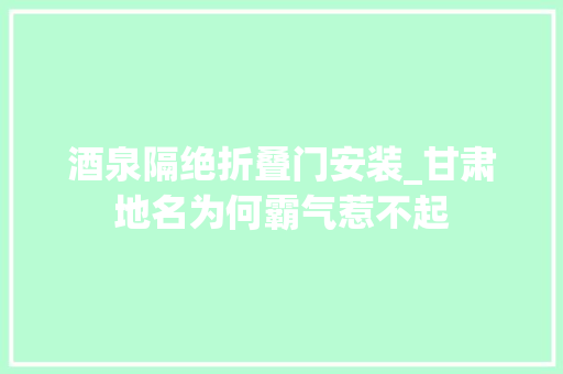 酒泉隔绝折叠门安装_甘肃地名为何霸气惹不起
