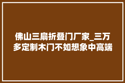 佛山三扇折叠门厂家_三万多定制木门不如想象中高端