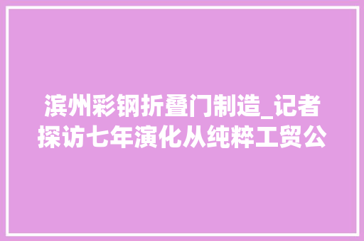 滨州彩钢折叠门制造_记者探访七年演化从纯粹工贸公司到彩色铝板实体大年夜转折