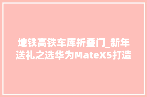 地铁高铁车库折叠门_新年送礼之选华为MateX5打造折叠全方位体验
