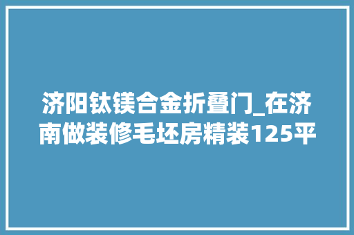 济阳钛镁合金折叠门_在济南做装修毛坯房精装125平三室两厅两卫现代