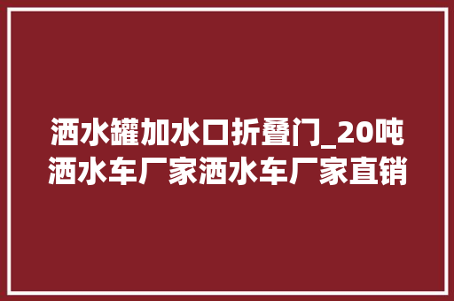 洒水罐加水口折叠门_20吨洒水车厂家洒水车厂家直销