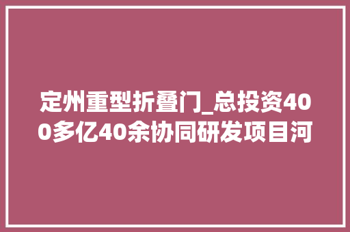 定州重型折叠门_总投资400多亿40余协同研发项目河北定州落地转化