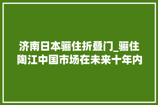 济南日本骊住折叠门_骊住陶江中国市场在未来十年内有望成为骊住集团最大年夜的市场