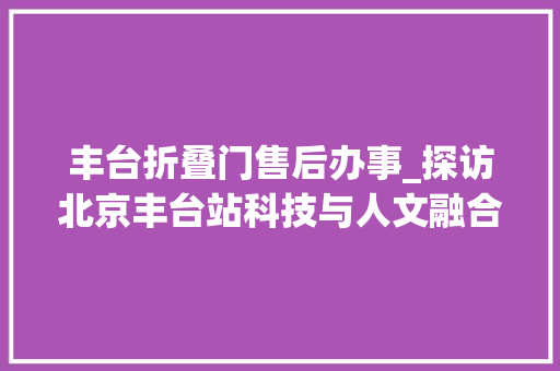 丰台折叠门售后办事_探访北京丰台站科技与人文融合满满惊喜等你来体验