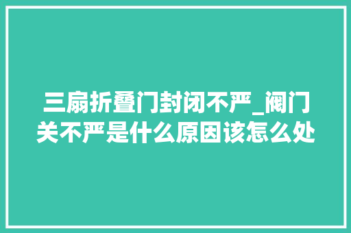 三扇折叠门封闭不严_阀门关不严是什么原因该怎么处理