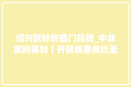 绍兴欧标折叠门品牌_中非案例筹划丨开辟埃塞俄比亚印染行业先河