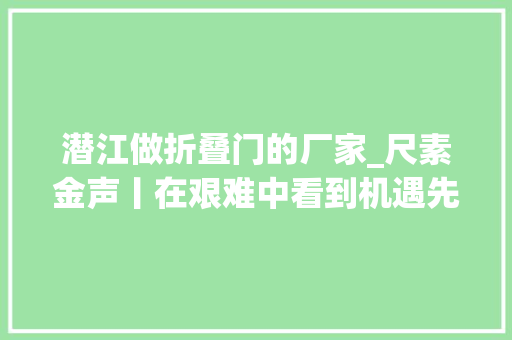 潜江做折叠门的厂家_尺素金声丨在艰难中看到机遇先行者早已先行