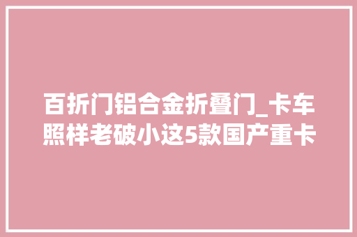百折门铝合金折叠门_卡车照样老破小这5款国产重卡惊艳全场全部是高端选手