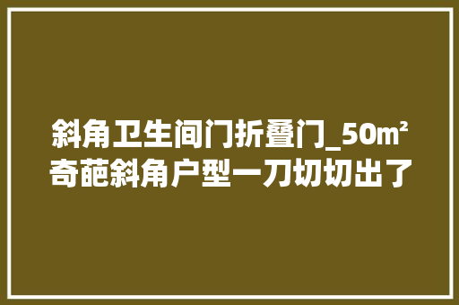 斜角卫生间门折叠门_50㎡奇葩斜角户型一刀切切出了一个衣帽间和三分离的卫生间