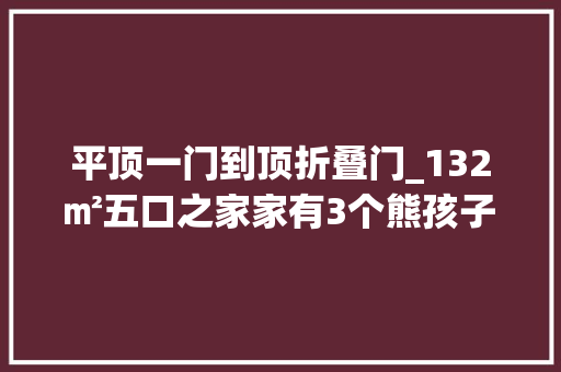 平顶一门到顶折叠门_132㎡五口之家家有3个熊孩子全屋依然能耐久保持干净整洁