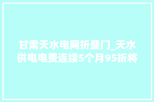 甘肃天水电网折叠门_天水供电电费连续5个月95折将为全市企业让利2000万元