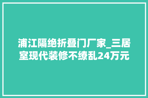 浦江隔绝折叠门厂家_三居室现代装修不缭乱24万元就能搞定给跪了浦江华侨城装修