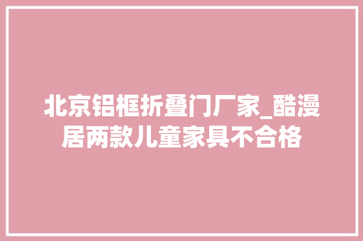 北京铝框折叠门厂家_酷漫居两款儿童家具不合格