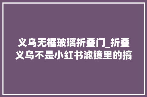 义乌无框玻璃折叠门_折叠义乌不是小红书滤镜里的搞钱胜地