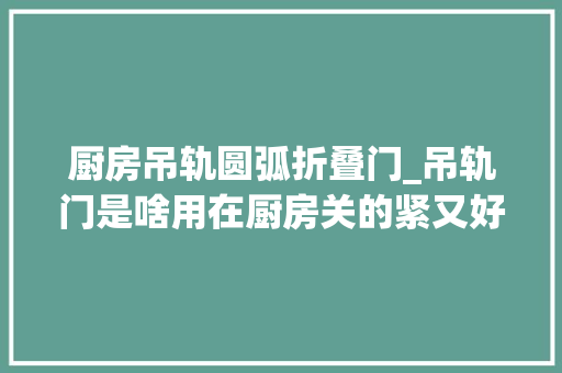 厨房吊轨圆弧折叠门_吊轨门是啥用在厨房关的紧又好看