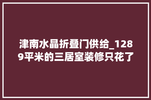 津南水晶折叠门供给_1289平米的三居室装修只花了5万古典风格让人面前一亮天津津南新城别墅装修
