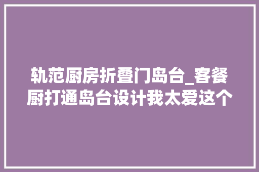 轨范厨房折叠门岛台_客餐厨打通岛台设计我太爱这个轻法度模范的130㎡奶油风家了