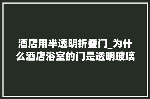 酒店用半透明折叠门_为什么酒店浴室的门是透明玻璃的呀我和我女同伙都难堪不已