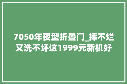 7050年夜型折叠门_摔不烂又洗不坏这1999元新机好硬啊
