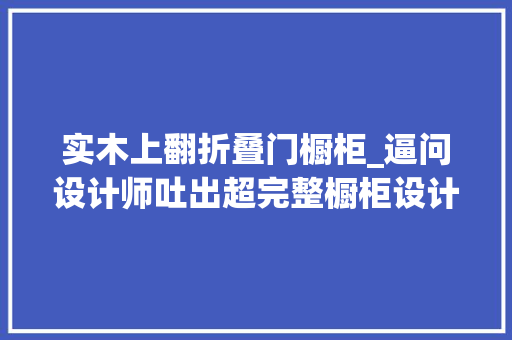 实木上翻折叠门橱柜_逼问设计师吐出超完整橱柜设计诀窍设计师行业秘密被榨干