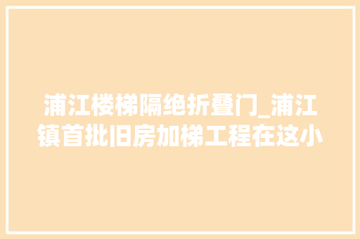 浦江楼梯隔绝折叠门_浦江镇首批旧房加梯工程在这小区破土动工