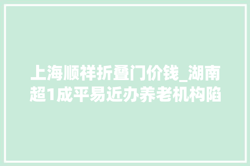 上海顺祥折叠门价钱_湖南超1成平易近办养老机构陷造孽集资被套白叟我已89岁等不起了