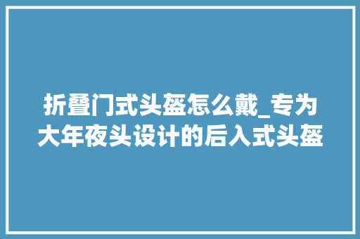 折叠门式头盔怎么戴_专为大年夜头设计的后入式头盔再也不愁戴不进去了