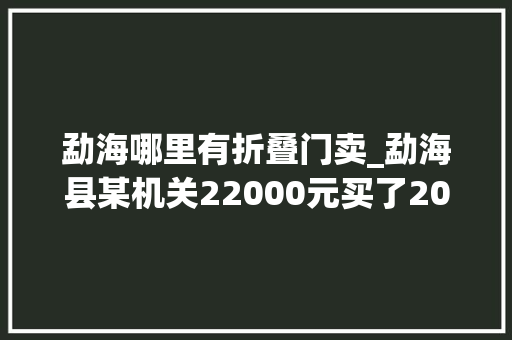 勐海哪里有折叠门卖_勐海县某机关22000元买了20套桌椅为何凭空消失