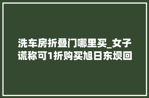 洗车房折叠门哪里买_女子谎称可1折购买旭日东坝回迁房诱骗两百万被刑拘