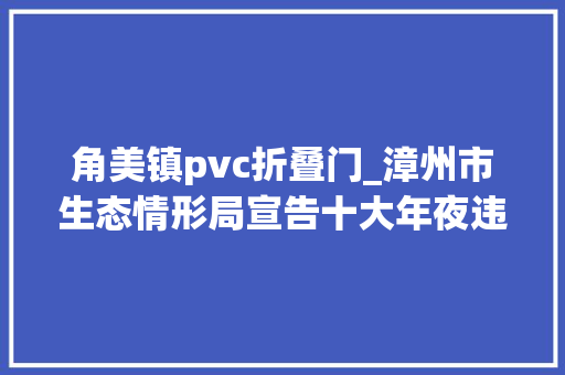 角美镇pvc折叠门_漳州市生态情形局宣告十大年夜违法范例案例