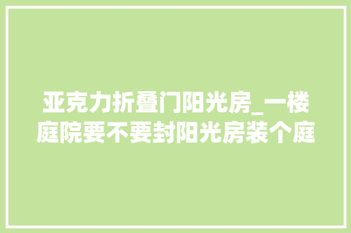 亚克力折叠门阳光房_一楼庭院要不要封阳光房装个庭院自动开合屋顶伸缩折叠不违建