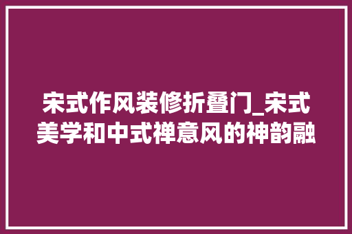 宋式作风装修折叠门_宋式美学和中式禅意风的神韵融合在家居中
