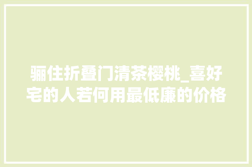 骊住折叠门清茶樱桃_喜好宅的人若何用最低廉的价格装成天堂