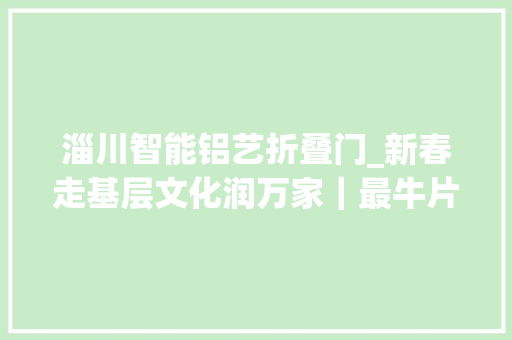 淄川智能铝艺折叠门_新春走基层文化润万家｜最牛片子春节档出身文化旅游地标新年味