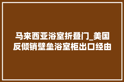 马来西亚浴室折叠门_美国反倾销壁垒浴室柜出口经由进程马来西亚转口贸易