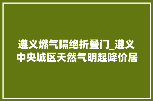 遵义燃气隔绝折叠门_遵义中央城区天然气明起降价居平易近生活用气和非居平易近用气双降