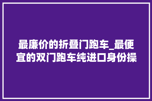 最廉价的折叠门跑车_最便宜的双门跑车纯进口身份操控面子都能兼顾