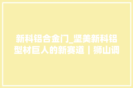 新科铝合金门_坚美新科铝型材巨人的新赛道｜狮山调研