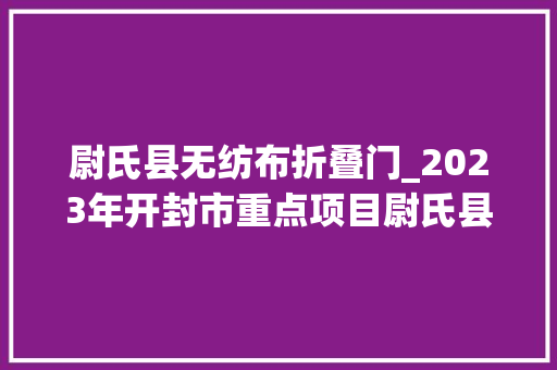 尉氏县无纺布折叠门_2023年开封市重点项目尉氏县297个