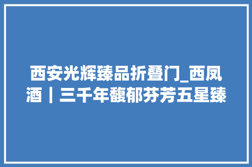 西安光辉臻品折叠门_西凤酒｜三千年馥郁芬芳五星臻品续写凤喷鼻香辉煌