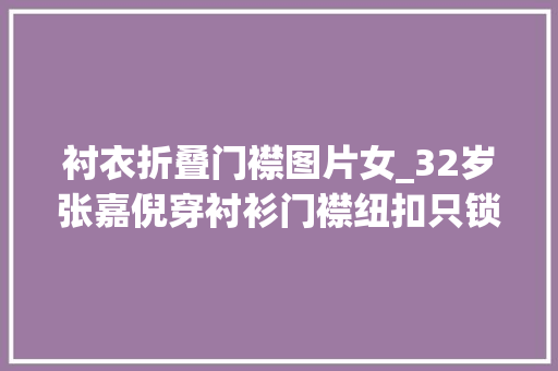 衬衣折叠门襟图片女_32岁张嘉倪穿衬衫门襟纽扣只锁3颗其余全打开真敢穿佩服